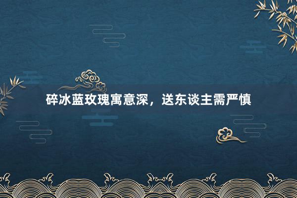 碎冰蓝玫瑰寓意深，送东谈主需严慎