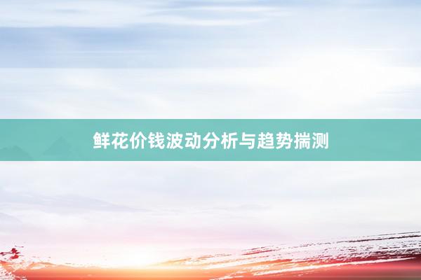 鲜花价钱波动分析与趋势揣测